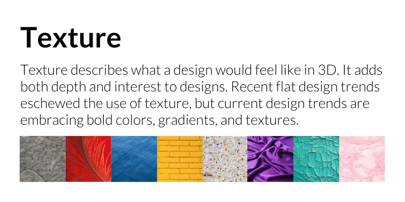 Texture: Texture describes what a design would feel like in 3D. It adds both depth and interest to designs. Recent flat design trends eschewed the use of texture, but current design trends are embracing bold colors, gradients, and textures.