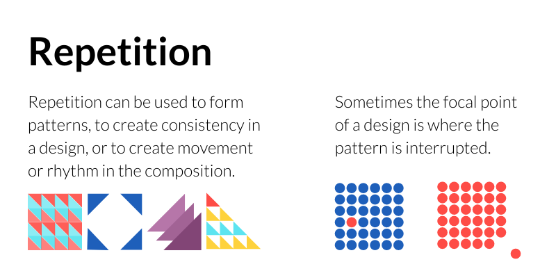 Repetition: Repetition can be used to form patterns, to create consistency in a design, or to create movement or rhythm in the composition. Sometimes the focal point of a design is where the pattern is interrupted.