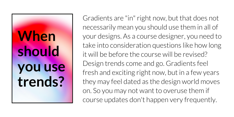 When should you use trends? Gradients are "in" right now, but that does not necessarily mean you should use them in all of your designs. As a course designer, you need to take into consideration questions like how long it will be before the course will be revised? Design trends come and go. Gradients feel fresh and exciting right now, but in a few years they may feel dated as the design world moves on. So you may not want to overuse them if course updates don't happen very frequently.