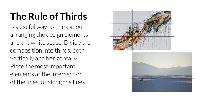 The Rule of Thirds is a useful way to think about arranging the design elements and the white space. Divide the composition into thirds, both vertically and horizontally. Place the most important elements at the intersection of the lines, or along the lines.