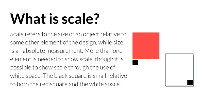 What is scale? Scale refers to the size of an object relative to some other element of the design, while size is an absolute measurement. More than one element is needed to show scale, though it is possible to show scale through the use of white space. The black square is small relative to both the red square and the white space. 