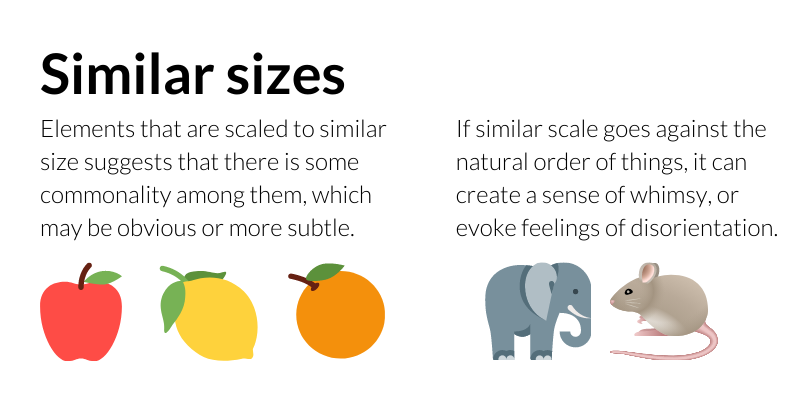 Similar sizes: Elements that are scaled to similar size suggests that there is some commonality among them, which may be obvious or more subtle. If similar scale goes against the natural order of things, it can create a sense of whimsy, or evoke feelings of disorientation.